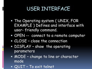 USER INTERFACE
 The Operating system ( UNIX, FOR
EXAMPLE ) Defines and interface with
user- friendly command.
 OPEN -- connect to a remote computer
 CLOSE – close the connection
 DISPLAY – show the operating
parameters
 MODE – change to line or character
mode
 QUIT – To exit telnet
 