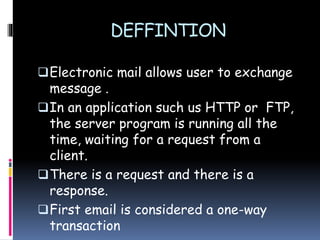 DEFFINTION
Electronic mail allows user to exchange
message .
In an application such us HTTP or FTP,
the server program is running all the
time, waiting for a request from a
client.
There is a request and there is a
response.
First email is considered a one-way
transaction
 