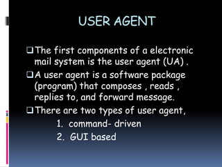 USER AGENT
The first components of a electronic
mail system is the user agent (UA) .
A user agent is a software package
(program) that composes , reads ,
replies to, and forward message.
There are two types of user agent,
1. command- driven
2. GUI based
 
