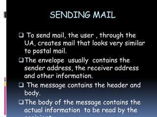 SENDING MAIL
 To send mail, the user , through the
UA, creates mail that looks very similar
to postal mail.
The envelope usually contains the
sender address, the receiver address
and other information.
 The message contains the header and
body.
The body of the message contains the
actual information to be read by the
 