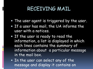 RECEIVING MAIL
 The user agent is triggered by the user.
 If a user has mail, the UA informs the
user with a notices.
 If the user is ready to read the
information, a list is displayed in which
each lines contains the summary of
information about a particular message
in the mail box.
 In the user can select any of the
message and display it contains on
 