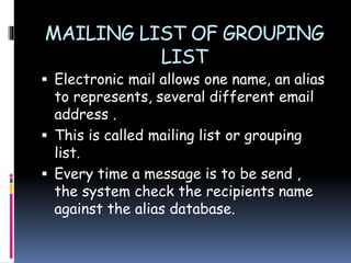 MAILING LIST OF GROUPING
LIST
 Electronic mail allows one name, an alias
to represents, several different email
address .
 This is called mailing list or grouping
list.
 Every time a message is to be send ,
the system check the recipients name
against the alias database.
 