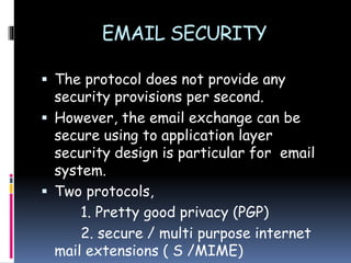 EMAIL SECURITY
 The protocol does not provide any
security provisions per second.
 However, the email exchange can be
secure using to application layer
security design is particular for email
system.
 Two protocols,
1. Pretty good privacy (PGP)
2. secure / multi purpose internet
mail extensions ( S /MIME)
 