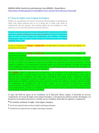 MINEDU (2016). DiseñoCurricularNacional.Lima:MINEDU. Disponible en:
http://www.minedu.gob.pe/curriculo/pdf/curriculo-nacional-de-la-educacion-basica.pdf
6.7 Área de Inglés como Lengua Extranjera
Debido a las características del contexto, el Currículo Nacional plantea el aprendizaje de
inglés como lengua extranjera pues no es el idioma que se utiliza como medio de
comunicación entre los peruanos. Esta situación implica que los estudiantes no están
expuestosa su usofrecuentefuera de la institución educativa.
Tomamos como unto de partida El Curriculo Nacional del Perú propone el uso del idioma
inglés en un contexto comunicativo y activo para el estudiante en el aula. Su enseñanza se
alinea no solo al nuevo enfoque por competencias, sino también a estándares
internacionales como el Marco Común Europeo de Referencia para las Lenguas
(MINEDU, 2016, p. 201).
El área se sustenta en elenfoque comunicativo incorporando las practicas sociales del lenguaje y la
perspectiva sociocultural
El área se sustenta en elenfoque comunicativo incorporando las practicas sociales del lenguaje y la
perspectiva sociocultural
Enfoque que sustenta el desarrollo de las competencias en el área de Inglés como Lengua Extranjera. El área se
sustenta en el enfoque comunicativo incorporando las practicas sociales del lenguaje y la perspectiva sociocultural
Por ello, se requiere crear ambientes sociales de aprendizaje que compensen su ausencia extraescolar. En este
sentido, se promueve el uso permanente del idioma inglés en el aula para optimizar el tiempo de exposición
de los estudiantes al idioma extranjero considerando las posibilidades limitadas que tienen los estudiantes de
interactuar en inglés fuera de la institución educativa.
Este enfoque señala la importancia de comunicarse, y no centrarse en las reglas gramaticales ni en el
vocabulario aislado; es decir, resalta el uso que se haga de la lengua y no el conocimiento teórico que se
tenga de ella. Los estudiantes desarrollan cuatro habilidades del idioma inglés: comprensión auditiva,
expresión oral, comprensión lectora y expresión escrita. Y este desarrollo se lleva a través de actividades
comunicativas simuladas y significativas que se inician en el aula y se trasladan a variados contextos sociales.
La competencia de comunicación oral también implica el uso adecuado de diferentes estrategias
conversacionales considerando los modos de cortesía de acuerdo al contexto sociocultural, como tomar el
turno oportunamente, enriquecer y contribuir al tema de una conversación y mantener el hilo temático con el
fin de negociar, persuadir, cooperar, entre otros.
El logro del Perfil de egreso de los estudiantes de la Educación Básica requiere el desarrollo de diversas
competencias. En el área de Inglés como Lengua Extranjera, se incorporan las prácticas sociales del lenguaje y la
perspectiva sociocultural al promover y facilitar que los estudiantes desarrollen las siguientes competencias:
•Se comunica oralmente en inglés como lengua extranjera.
• Lee diversos tiposde textos escritosen ingléscomo lengua extranjera.
• Escribe diversos tiposde textos en inglés como lengua extranjera.
 