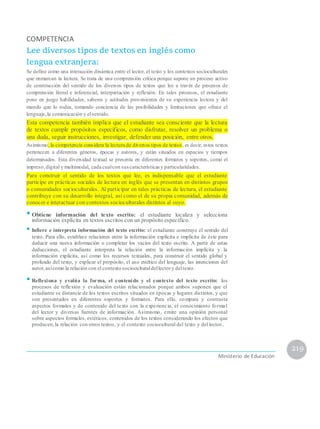 COMPETENCIA
Lee diversos tipos de textos en inglés como
lengua extranjera:
Se define como una interacción dinámica entre el lector, el texto y los contextos socioculturales
que enmarcan la lectura. Se trata de una comprensión crítica porque supone un proceso activo
de construcción del sentido de los diversos tipos de textos que lee a través de procesos de
comprensión literal e inferencial, interpretación y reflexión. En tales procesos, el estudiante
pone en juego habilidades, saberes y actitudes provenientes de su experiencia lectora y del
mundo que lo rodea, tomando conciencia de las posibilidades y limitaciones que ofrece el
lenguaje,la comunicación y elsentido.
Esta competencia también implica que el estudiante sea consciente que la lectura
de textos cumple propósitos específicos, como disfrutar, resolver un problema o
una duda, seguir instrucciones, investigar, defender una posición, entre otros.
Asimismo, la competencia considera la lectura de diversos tipos de textos, es decir, estos textos
pertenecen a diferentes géneros, épocas y autores, y están situados en espacios y tiempos
determinados. Esta diversidad textual se presenta en diferentes formatos y soportes, como el
impreso,digital y multimodal, cada cualcon suscaracterísticas y particularidades.
Para construir el sentido de los textos que lee, es indispensable que el estudiante
participe en prácticas sociales de lectura en inglés que se presentan en distintos grupos
o comunidades socioculturales. Al participar en tales prácticas de lectura, el estudiante
contribuye con su desarrollo integral, así como el de su propia comunidad, además de
conocer e interactuar con contextos socioculturales distintos al suyo.
•Obtiene información del texto escrito: el estudiante localiza y selecciona
información explícita en textos escritos con un propósito específico.
• Infiere e interpreta información del texto escrito: el estudiante construye el sentido del
texto. Para ello, establece relaciones entre la información explícita e implícita de éste para
deducir una nueva información o completar los vacíos del texto escrito. A partir de estas
deducciones, el estudiante interpreta la relación entre la información implícita y la
información explícita, así como los recursos textuales, para construir el sentido global y
profundo del texto, y explicar el propósito, el uso estético del lenguaje, las intenciones del
autor,asícomo la relación con el contexto socioculturaldellectory deltexto.
• Reflexiona y evalúa la forma, el contenido y el contexto del texto escrito: los
procesos de reflexión y evaluación están relacionados porque ambos suponen que el
estudiante se distancie de los textos escritos situados en épocas y lugares distintos, y que
son presentados en diferentes soportes y formatos. Para ello, compara y contrasta
aspectos formales y de contenido del texto con la experiencia, el conocimiento formal
del lector y diversas fuentes de información. Asimismo, emite una opinión personal
sobre aspectos formales, estéticos, contenidos de los textos considerando los efectos que
producen,la relación con otros textos, y el contexto sociocultural del texto y del lector..
219
Ministerio de Educación
 