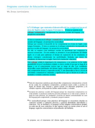 Programa curricular de Educación Secundaria
VI. Áreas curriculares
6.7.1 Enfoque que sustenta el desarrollo de las competencias en el
área de Inglés como Lengua Extranjera. El área se sustenta en el
enfoque comunicativo incorporando las practicas sociales del lenguaje y la
perspectiva sociocultural
El área se sustenta en elenfoque comunicativo incorporando las practicas
sociales del lenguaje y la perspectiva sociocultural
Enfoque que sustenta el desarrollo de las competencias en el área de Inglés como
Lengua Extranjera. El área se sustenta en el enfoque comunicativo incorporando las
practicas sociales del lenguaje y la perspectiva sociocultural
Por ello, se requiere crear ambientes sociales de aprendizaje que compensen su
ausencia extraescolar. En este sentido, se promueve el uso permanente del idioma
inglés en el aula para optimizar el tiempo de exposición de los estudiantes al
idioma extranjero considerando las posibilidades limitadas que tienen los
estudiantes de interactuar en inglés fuera de la institución educativa.
Este enfoque señala la importancia de comunicarse, y no centrarse en las reglas
gramaticales ni en el vocabulario aislado; es decir, resalta el uso que se haga de la
lengua y no el conocimiento teórico que se tenga de ella. Los estudiantes
desarrollan cuatro habilidades del idioma inglés: comprensión auditiva, expresión
oral, comprensión lectora y expresión escrita. Y este desarrollo se lleva a través de
actividades comunicativas simuladas y significativas que se inician en el aula y se
trasladan a variados contextos sociales.
•Parte de situaciones auténticas para desarrollar competencias comunicativas a través
de las cuales los estudiantes comprenden y producen textos orales y escritos en
inglés de distinto tipo, formato y género textual, con diferentes propósitos y en
variados soportes, incluyendo los medios audiovisuales y virtuales.
• Incorpora las prácticas sociales del lenguaje porque las situaciones comunicativas no
están aisladas: se producen cuando las personas participan en su vida social y cultural. A
partir de estas prácticas, los estudiantes vivencian de manera contextualizada los usos
del lenguaje para comprenderlo y dominarlo progresivamente.
•Es sociocultural porque estas prácticas del lenguaje se encuentran situadas en
contextos sociales y culturales diversos, y generan identidades individuales y
colectivas. Así, la oralidad y el lenguaje escrito adoptan características propias
en cada uno de esos contextos, lo que supone tomar en cuenta cómo se usa el
lenguaje según las características socioculturales del hablante.
Se propone, así, el tratamiento del idioma inglés como lengua extranjera, cuya
 