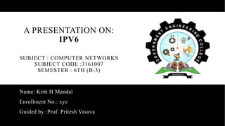 A PRESENTATION ON:
IPV6
SUBJECT : COMPUTER NETWORKS
SUBJECT CODE :3161007
SEMESTER : 6TH (B-3)
Name: Kirti H Mandal
Enrollment No.: xyz
Guided by :Prof. Pritesh Vasava
 