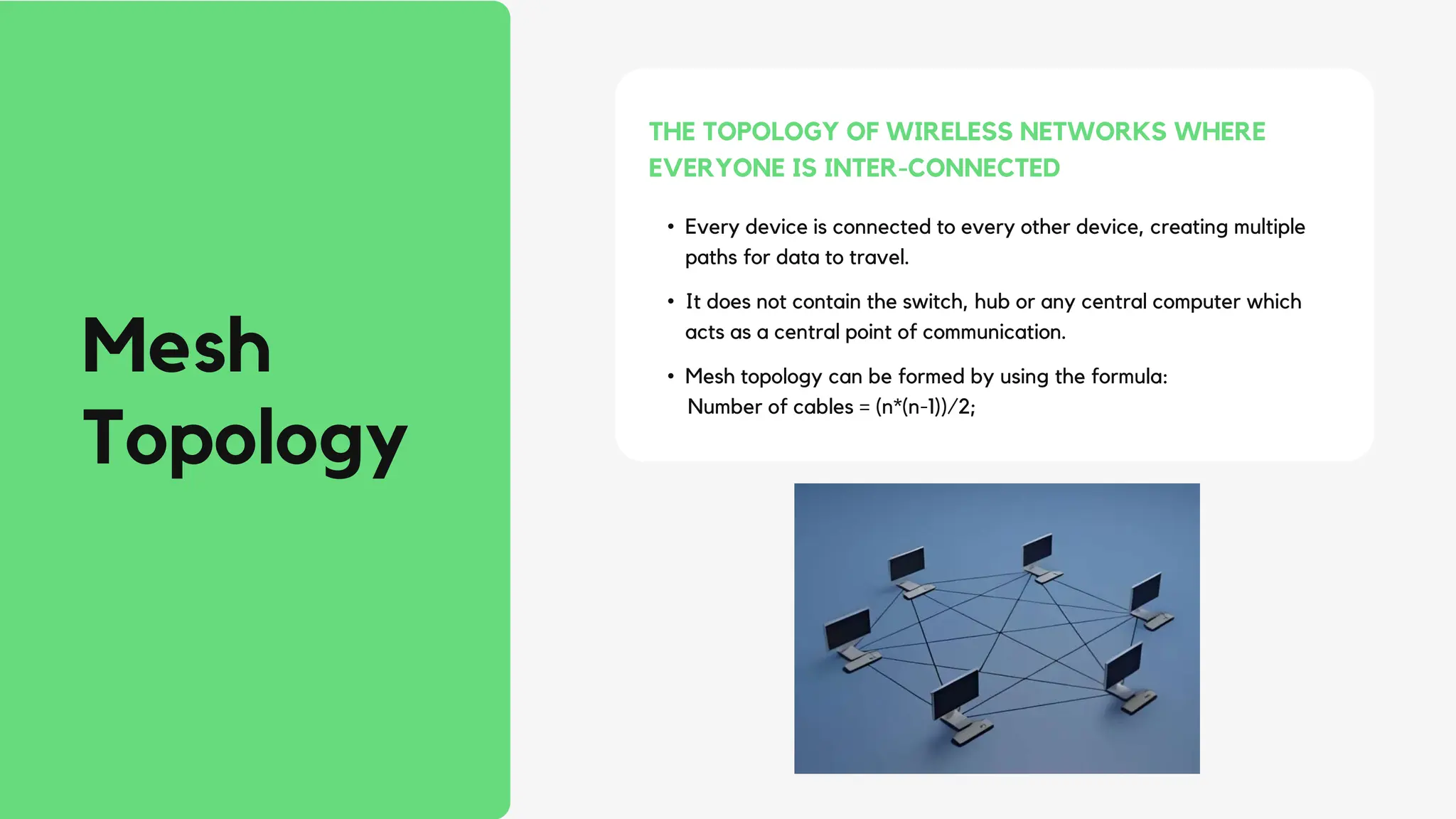 • Every device is connected to every other device, creating multiple
paths for data to travel.
• It does not contain the switch, hub or any central computer which
acts as a central point of communication.
• Mesh topology can be formed by using the formula:
Number of cables = (n*(n-1))/2;
THE TOPOLOGY OF WIRELESS NETWORKS WHERE
EVERYONE IS INTER-CONNECTED
Mesh
Topology
 