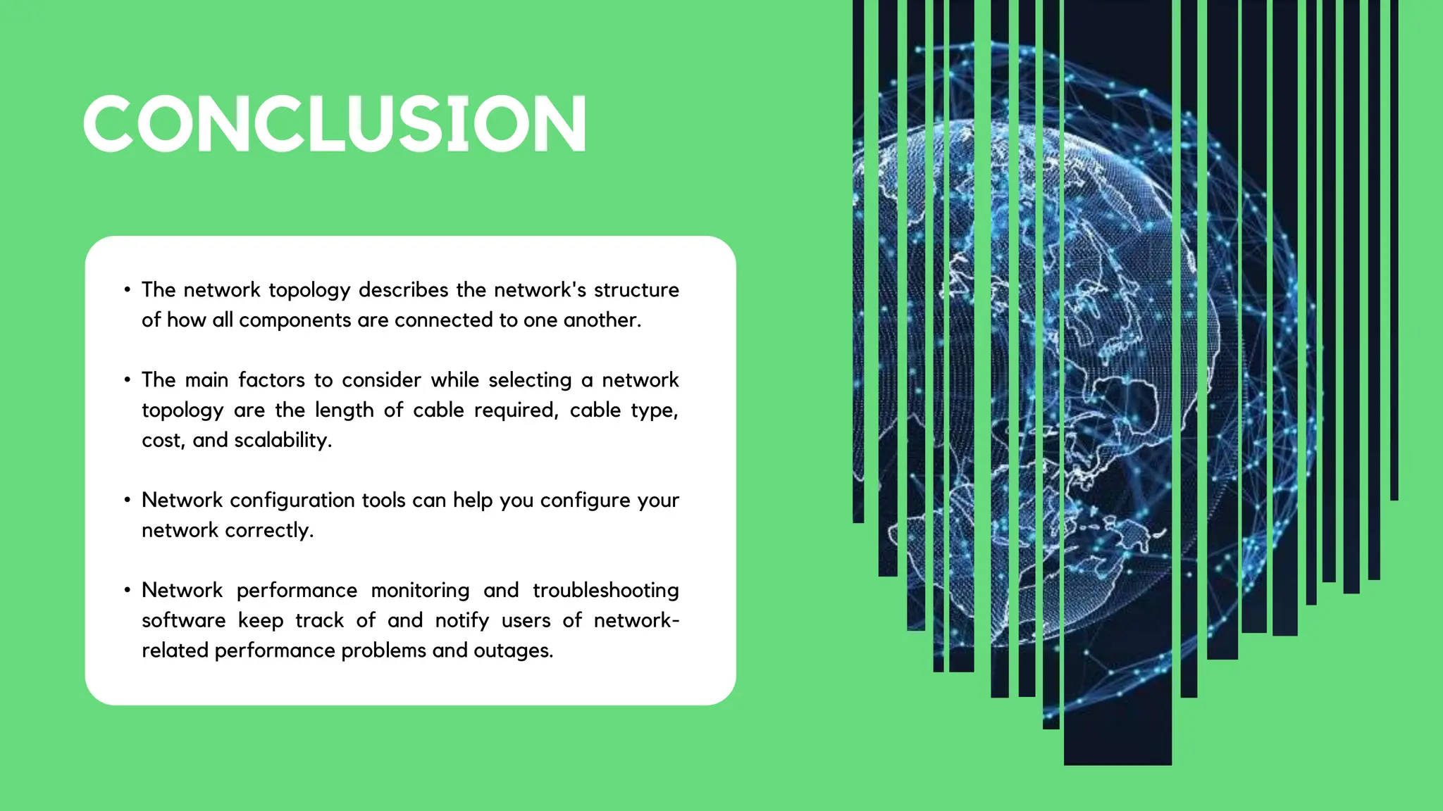 CONCLUSION
• The network topology describes the network's structure
of how all components are connected to one another.
• The main factors to consider while selecting a network
topology are the length of cable required, cable type,
cost, and scalability.
• Network configuration tools can help you configure your
network correctly.
• Network performance monitoring and troubleshooting
software keep track of and notify users of network-
related performance problems and outages.
 