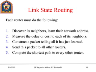Link State Routing
Each router must do the following:
1. Discover its neighbors, learn their network address.
2. Measure the delay or cost to each of its neighbors.
3. Construct a packet telling all it has just learned.
4. Send this packet to all other routers.
5. Compute the shortest path to every other router.
1/4/2017 Mr Satyendra Mohan, JIT Barabanki 13
 