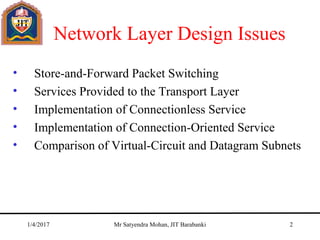 Network Layer Design Issues
• Store-and-Forward Packet Switching
• Services Provided to the Transport Layer
• Implementation of Connectionless Service
• Implementation of Connection-Oriented Service
• Comparison of Virtual-Circuit and Datagram Subnets
1/4/2017 Mr Satyendra Mohan, JIT Barabanki 2
 