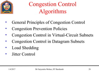 Congestion Control
Algorithms
• General Principles of Congestion Control
• Congestion Prevention Policies
• Congestion Control in Virtual-Circuit Subnets
• Congestion Control in Datagram Subnets
• Load Shedding
• Jitter Control
1/4/2017 Mr Satyendra Mohan, JIT Barabanki 28
 