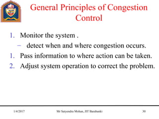 General Principles of Congestion
Control
1. Monitor the system .
– detect when and where congestion occurs.
1. Pass information to where action can be taken.
2. Adjust system operation to correct the problem.
1/4/2017 Mr Satyendra Mohan, JIT Barabanki 30
 