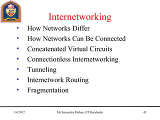 Internetworking
• How Networks Differ
• How Networks Can Be Connected
• Concatenated Virtual Circuits
• Connectionless Internetworking
• Tunneling
• Internetwork Routing
• Fragmentation
1/4/2017 Mr Satyendra Mohan, JIT Barabanki 42
 