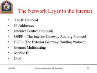 The Network Layer in the Internet
• The IP Protocol
• IP Addresses
• Internet Control Protocols
• OSPF – The Interior Gateway Routing Protocol
• BGP – The Exterior Gateway Routing Protocol
• Internet Multicasting
• Mobile IP
• IPv6
1/4/2017 Mr Satyendra Mohan, JIT Barabanki 53
 