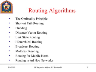 Routing Algorithms
• The Optimality Principle
• Shortest Path Routing
• Flooding
• Distance Vector Routing
• Link State Routing
• Hierarchical Routing
• Broadcast Routing
• Multicast Routing
• Routing for Mobile Hosts
• Routing in Ad Hoc Networks
1/4/2017 Mr Satyendra Mohan, JIT Barabanki 7
 