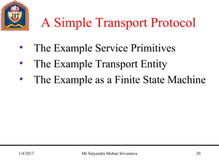 A Simple Transport Protocol
• The Example Service Primitives
• The Example Transport Entity
• The Example as a Finite State Machine
1/4/2017 Mr Satyendra Mohan Srivastava 20
 