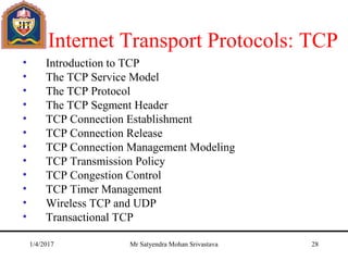 The Internet Transport Protocols: TCP
• Introduction to TCP
• The TCP Service Model
• The TCP Protocol
• The TCP Segment Header
• TCP Connection Establishment
• TCP Connection Release
• TCP Connection Management Modeling
• TCP Transmission Policy
• TCP Congestion Control
• TCP Timer Management
• Wireless TCP and UDP
• Transactional TCP
1/4/2017 Mr Satyendra Mohan Srivastava 28
 