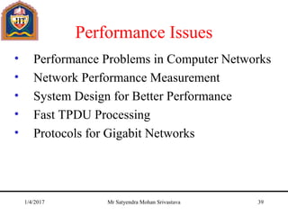 Performance Issues
• Performance Problems in Computer Networks
• Network Performance Measurement
• System Design for Better Performance
• Fast TPDU Processing
• Protocols for Gigabit Networks
1/4/2017 Mr Satyendra Mohan Srivastava 39
 