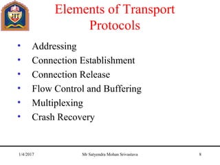 Elements of Transport
Protocols
• Addressing
• Connection Establishment
• Connection Release
• Flow Control and Buffering
• Multiplexing
• Crash Recovery
1/4/2017 Mr Satyendra Mohan Srivastava 8
 
