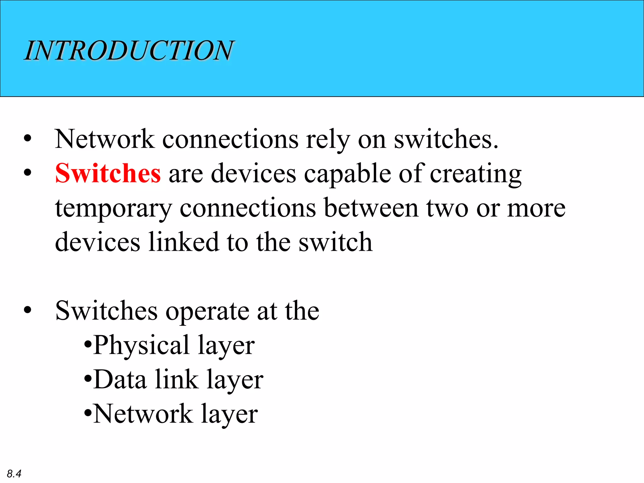 8.4
INTRODUCTION
• Network connections rely on switches.
• Switches are devices capable of creating
temporary connections between two or more
devices linked to the switch
• Switches operate at the
•Physical layer
•Data link layer
•Network layer
 