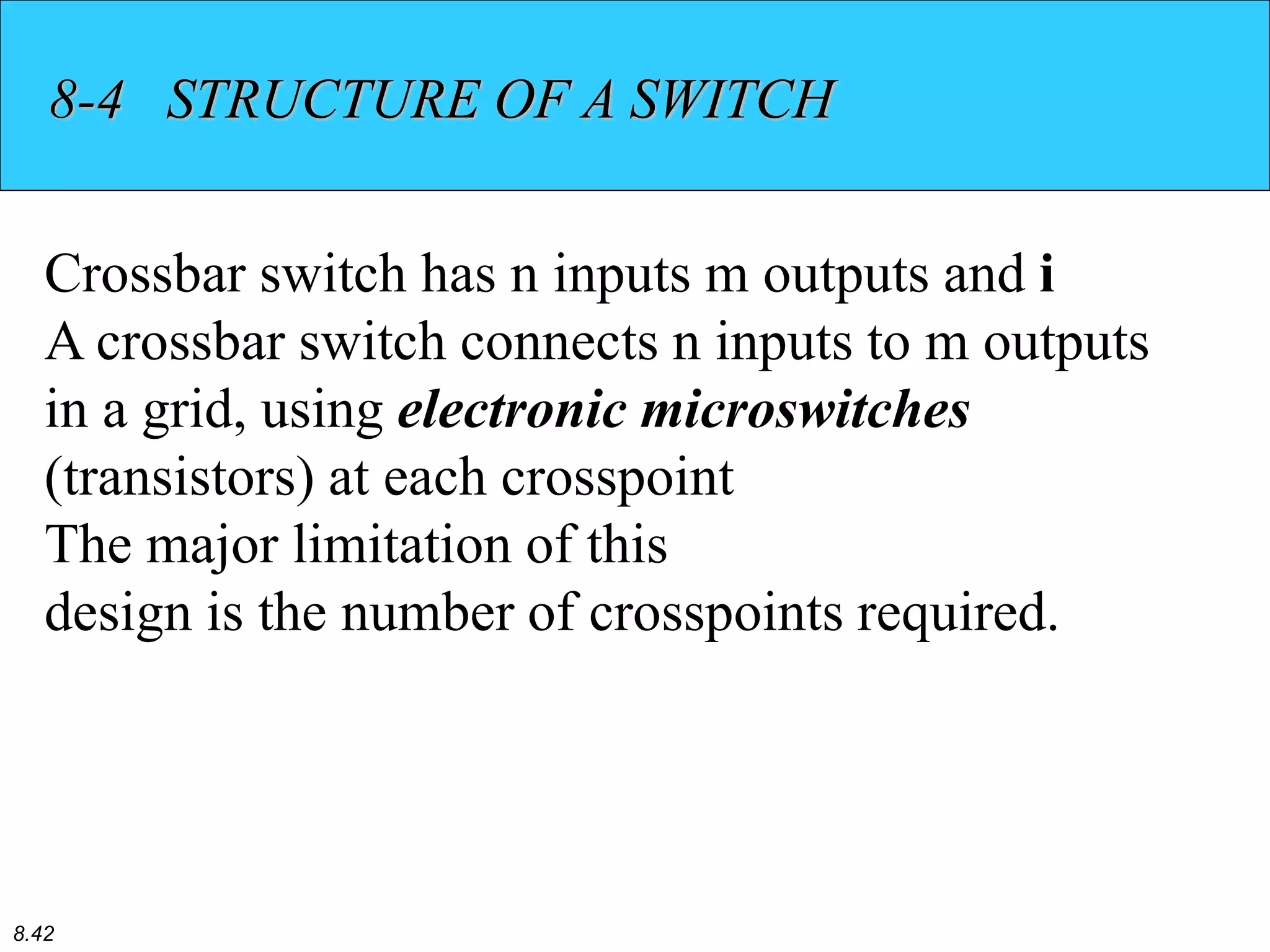 8.42
8-4 STRUCTURE OF A SWITCH
Crossbar switch has n inputs m outputs and i
A crossbar switch connects n inputs to m outputs
in a grid, using electronic microswitches
(transistors) at each crosspoint
The major limitation of this
design is the number of crosspoints required.
 