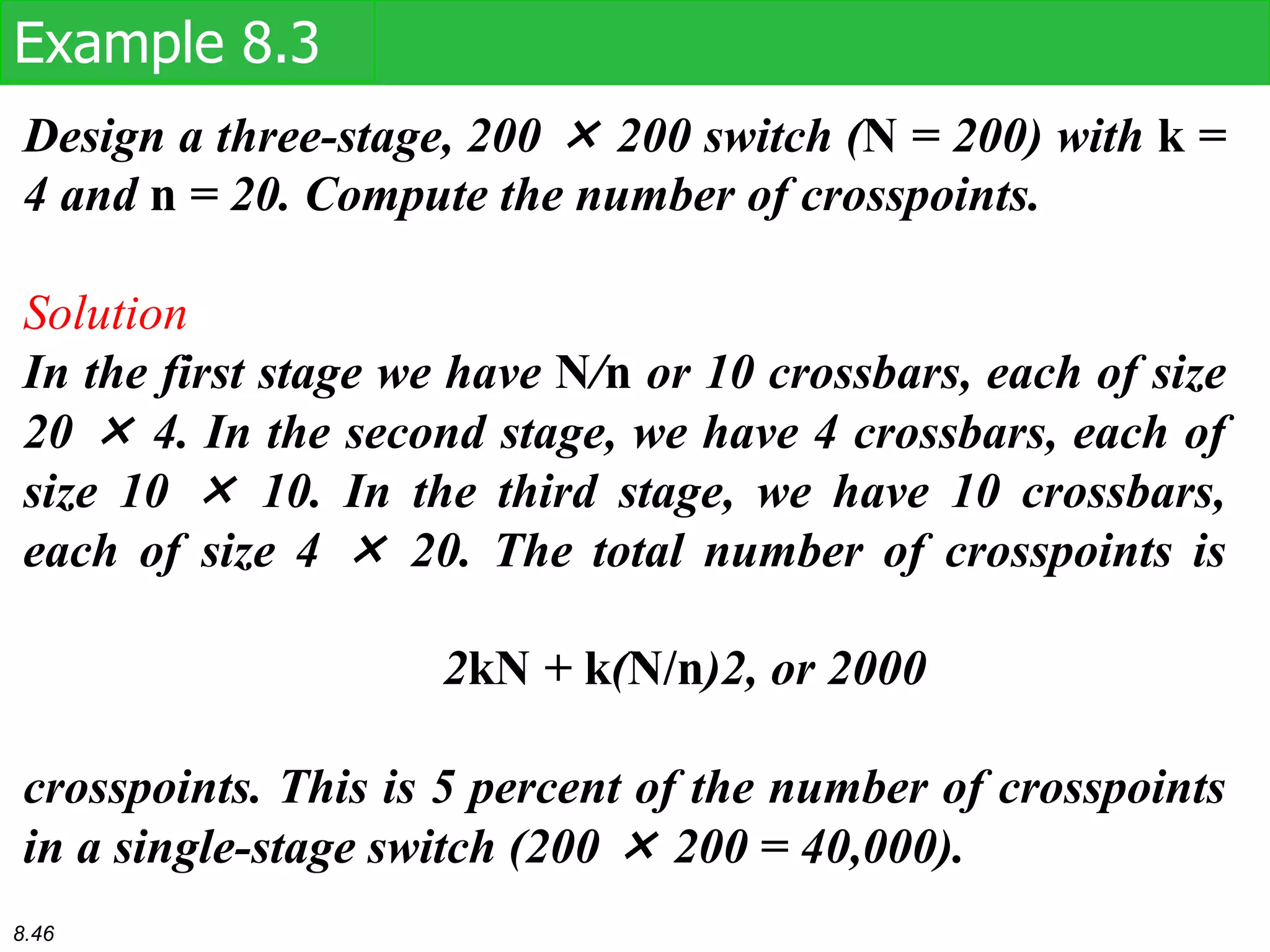 Design a three-stage, 200 × 200 switch (N = 200) with k =
4 and n = 20. Compute the number of crosspoints.
Solution
In the first stage we have N/n or 10 crossbars, each of size
20 × 4. In the second stage, we have 4 crossbars, each of
size 10 × 10. In the third stage, we have 10 crossbars,
each of size 4 × 20. The total number of crosspoints is
2kN + k(N/n)2, or 2000
crosspoints. This is 5 percent of the number of crosspoints
in a single-stage switch (200 × 200 = 40,000).
Example 8.3
8.46
 