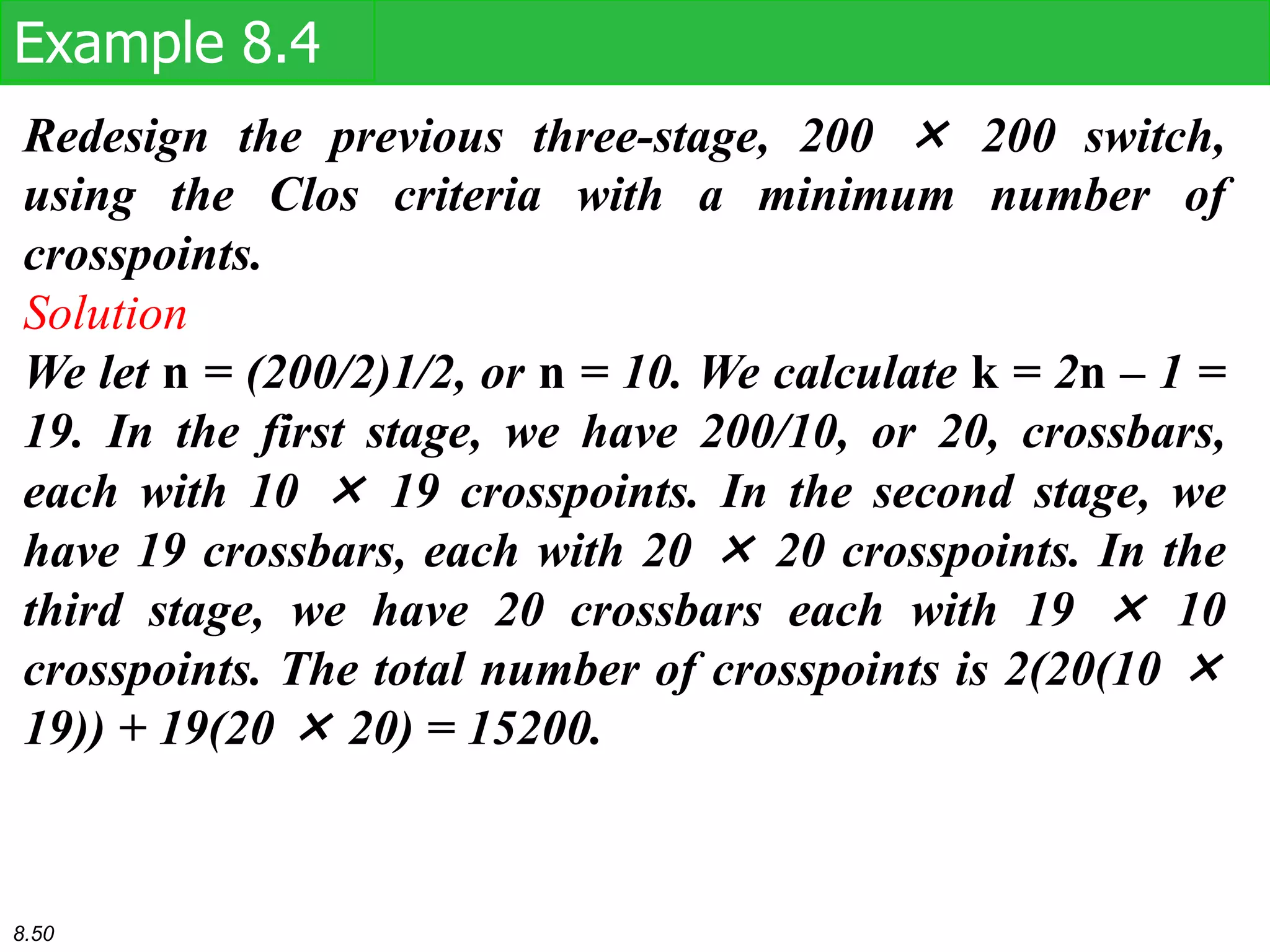 Redesign the previous three-stage, 200 × 200 switch,
using the Clos criteria with a minimum number of
crosspoints.
Solution
We let n = (200/2)1/2, or n = 10. We calculate k = 2n – 1 =
19. In the first stage, we have 200/10, or 20, crossbars,
each with 10 × 19 crosspoints. In the second stage, we
have 19 crossbars, each with 20 × 20 crosspoints. In the
third stage, we have 20 crossbars each with 19 × 10
crosspoints. The total number of crosspoints is 2(20(10 ×
19)) + 19(20 × 20) = 15200.
Example 8.4
8.50
 