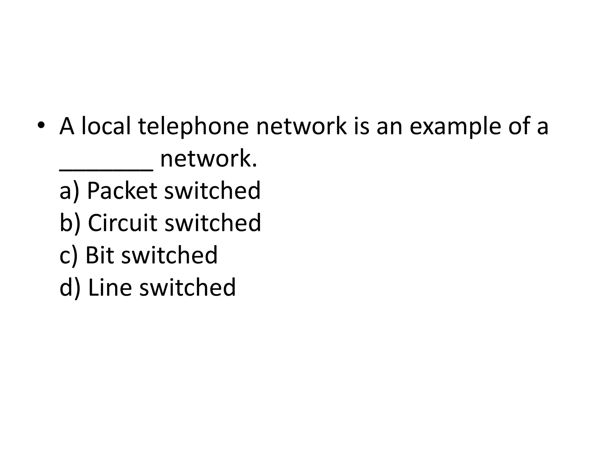 • A local telephone network is an example of a
_______ network.
a) Packet switched
b) Circuit switched
c) Bit switched
d) Line switched
 