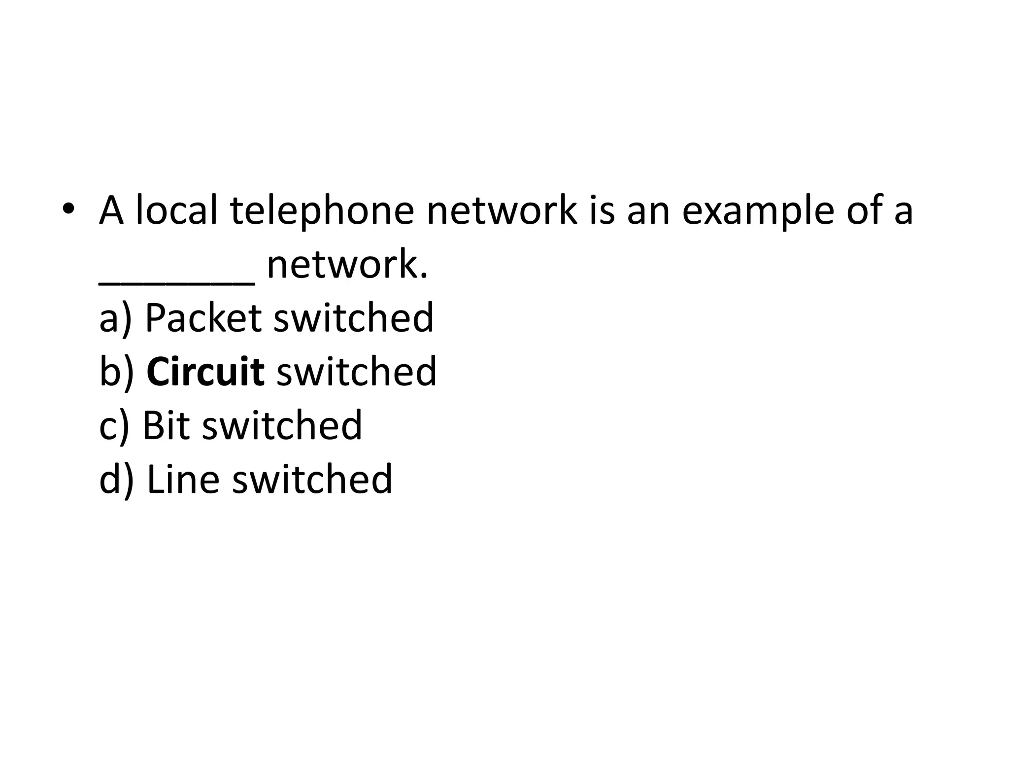 • A local telephone network is an example of a
_______ network.
a) Packet switched
b) Circuit switched
c) Bit switched
d) Line switched
 