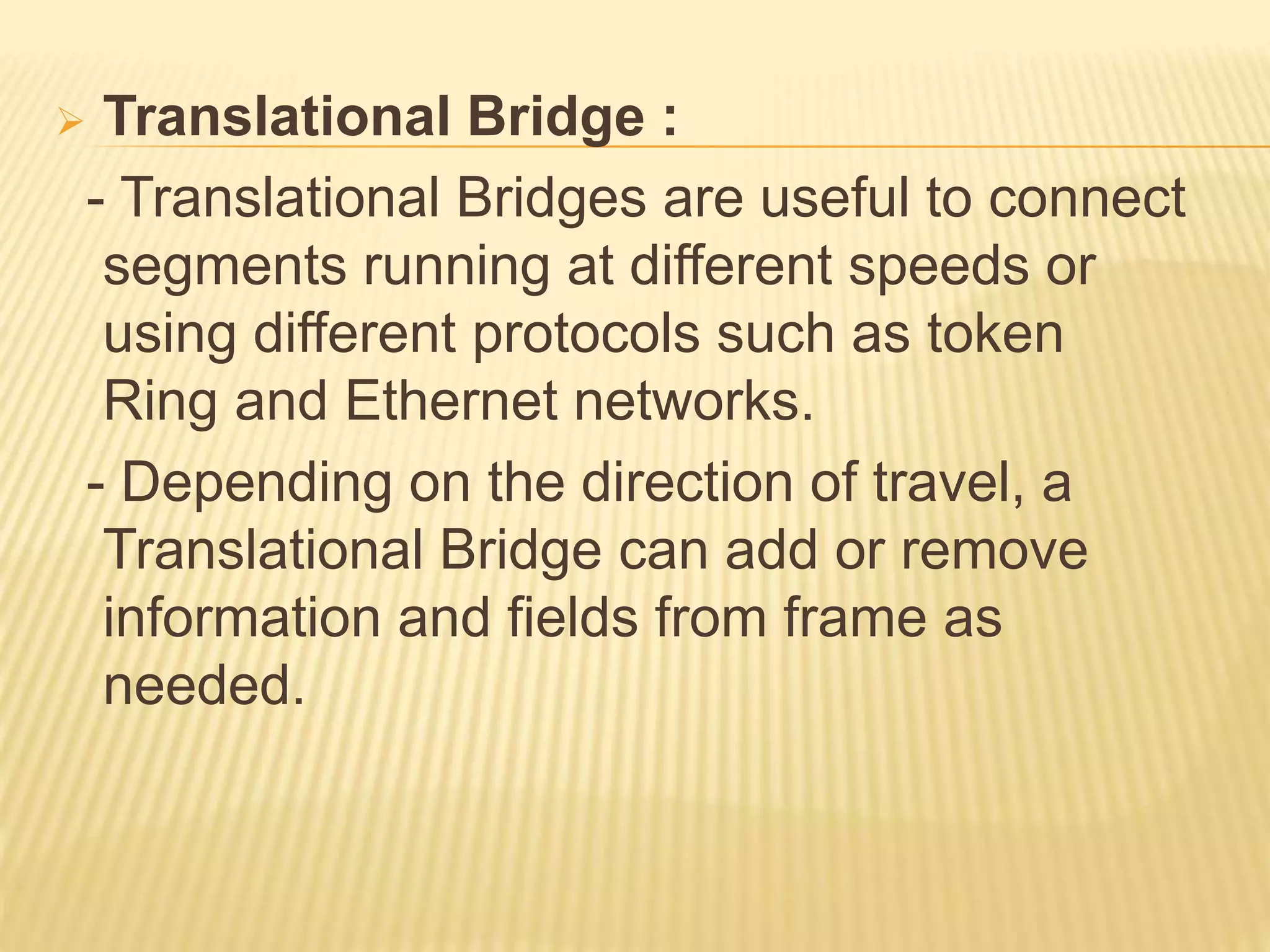 Translational Bridge :
- Translational Bridges are useful to connect
segments running at different speeds or
using different protocols such as token
Ring and Ethernet networks.
- Depending on the direction of travel, a
Translational Bridge can add or remove
information and fields from frame as
needed.
 