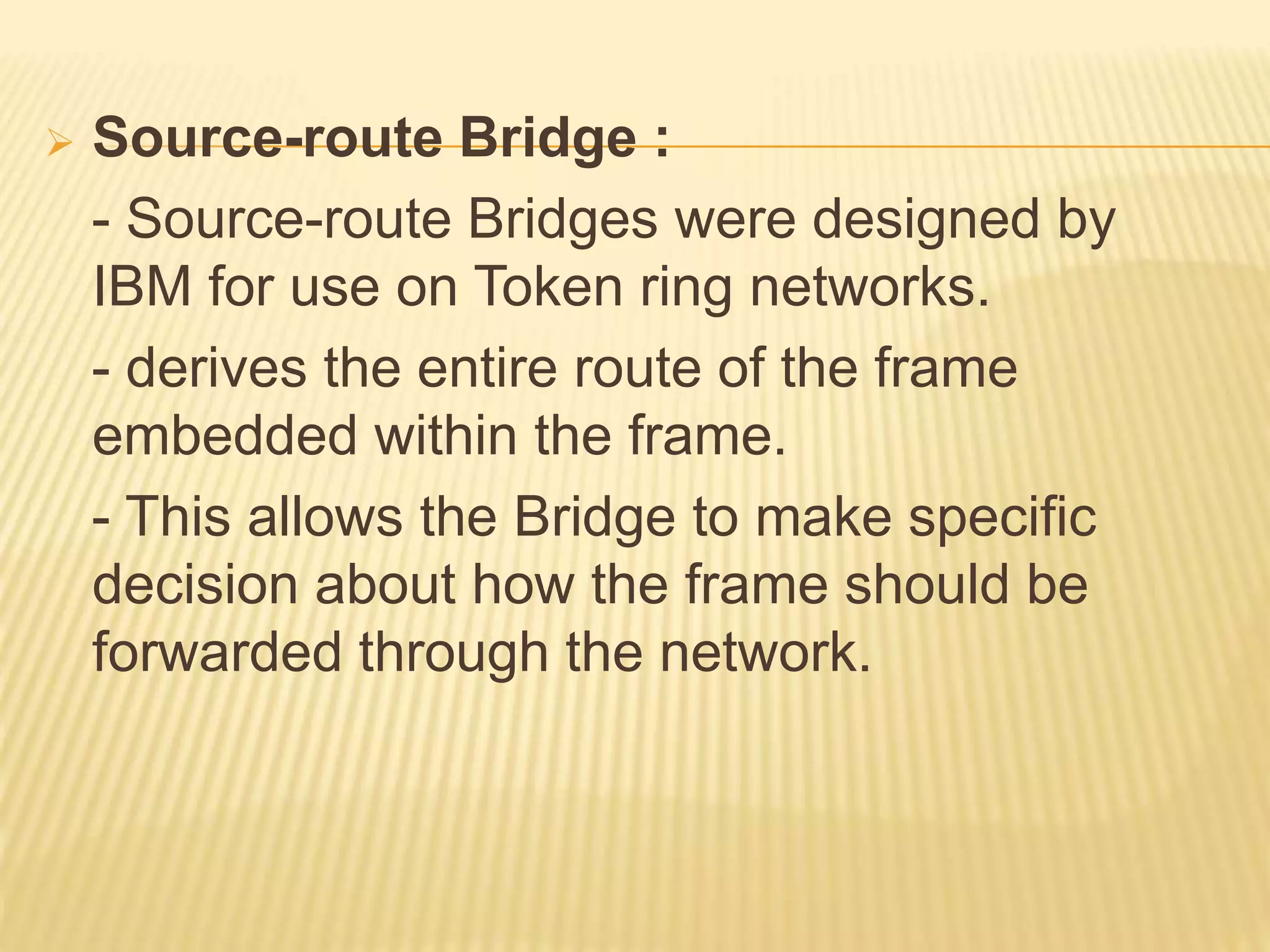  Source-route Bridge :
- Source-route Bridges were designed by
IBM for use on Token ring networks.
- derives the entire route of the frame
embedded within the frame.
- This allows the Bridge to make specific
decision about how the frame should be
forwarded through the network.
 