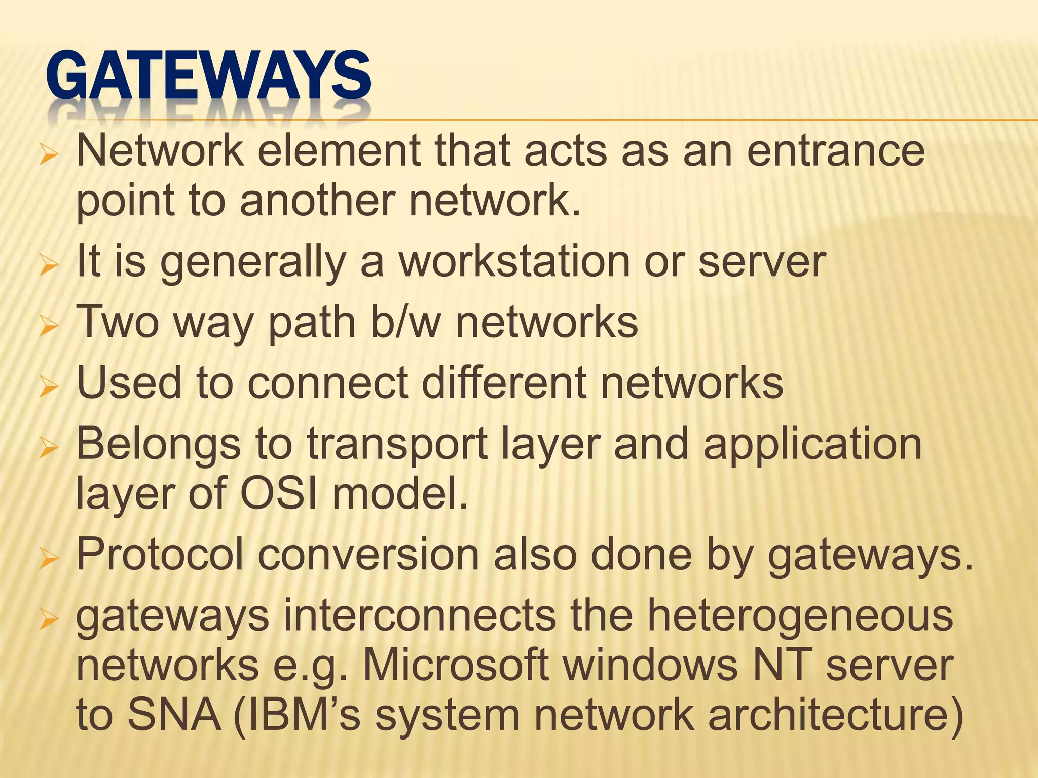 GATEWAYS
 Network element that acts as an entrance
point to another network.
 It is generally a workstation or server
 Two way path b/w networks
 Used to connect different networks
 Belongs to transport layer and application
layer of OSI model.
 Protocol conversion also done by gateways.
 gateways interconnects the heterogeneous
networks e.g. Microsoft windows NT server
to SNA (IBM’s system network architecture)
 