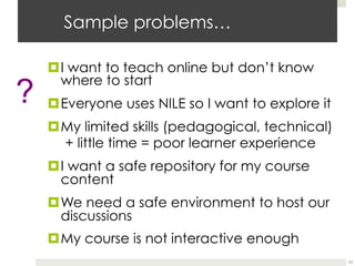 Sample problems…
¤ I want to teach online but don’t know
where to start
¤ Everyone uses NILE so I want to explore it
¤ My limited skills (pedagogical, technical)
+ little time = poor learner experience
¤ I want a safe repository for my course
content
¤ We need a safe environment to host our
discussions
¤ My course is not interactive enough
13

 