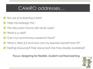 CAIeRO addresses…
¤  ‘My use of e-learning is bad.’
¤  ‘Help me redesign this.’
¤  ‘The discussion forums are never used.’
¤  ‘What is a wiki?’
¤  ‘Can I run synchronous sessions? How?’
¤  ‘What is Web 2.0 and how can my learners benefit from it?’
¤  ‘Existing resources? Free resources? Are they readily available?
Focus: designing for flexible, student-centred learning

 