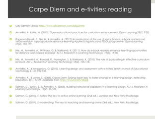 Carpe Diem and e-tivities: reading
¤ 

Gilly Salmon’s blog: http://www.gillysalmon.com/blog.html

¤ 

Armellini, A. & Nie, M. (2013). Open educational practices for curriculum enhancement. Open Learning 28(1) 7-20.

¤ 

Rogerson-Revell, P., Nie, M. & Armellini, A. (2012) An evaluation of the use of voice boards, e-book readers and
virtual worlds in a postgraduate distance learning Applied Linguistics and TESOL programme. Open Learning,
27(2), 103-119. 

¤ 

Nie, M., Armellini, A., Witthaus, G. & Barklamb, K. (2011). How do e-book readers enhance learning opportunities
for distance work-based learners?  ALT-J, Research in Learning Technology, 19(1), 19-38.

¤ 

Nie, M., Armellini, A., Randall, R., Harrington, S. & Barklamb, K. (2010). The role of podcasting in effective curriculum
renewal. ALT-J, Research in Learning Technology 18(2), 105-118.

¤ 

Armellini, A., & Aiyegbayo, O. (2010). Learning design and assessment with e-tivities. British Journal of Educational
Technology 41(6), 922-935.

¤ 

Armellini, A., & Jones, S. (2008). Carpe Diem: Seizing each day to foster change in e-learning design. Reflecting
Education, 4(1), 17-29. Available from http://tinyurl.com/58q2lj

¤ 

Salmon, G., Jones, S., & Armellini, A. (2008). Building institutional capability in e-learning design. ALT-J, Research in
Learning Technology, 16(2), 95-109.

¤ 

Salmon, G. (2013). E-tivities: The key to active online learning (2nd ed.). London and New York: Routledge.

¤ 

Salmon, G. (2011). E-moderating: The key to teaching and learning online (3rd ed.). New York: Routledge.

 