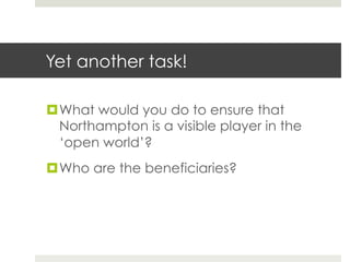 Yet another task!
¤ What would you do to ensure that
Northampton is a visible player in the
‘open world’?
¤ Who are the beneficiaries?

 