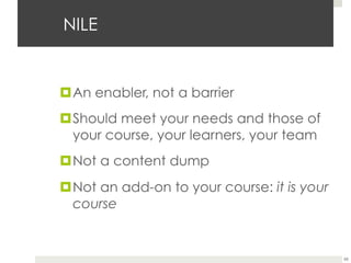 NILE

¤ An enabler, not a barrier
¤ Should meet your needs and those of
your course, your learners, your team
¤ Not a content dump
¤ Not an add-on to your course: it is your
course

65

 