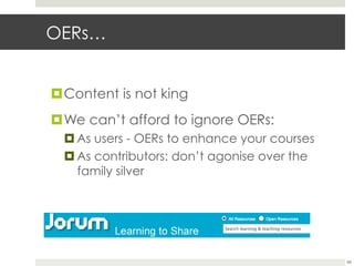 OERs…
¤ Content is not king
¤ We can’t afford to ignore OERs:
¤ As users - OERs to enhance your courses
¤ As contributors: don’t agonise over the
family silver

66

 