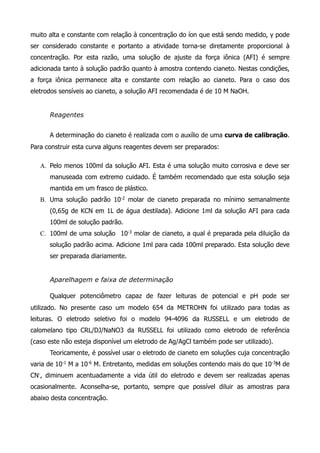 muito alta e constante com relação à concentração do íon que está sendo medido, γ pode 
ser considerado constante e portanto a atividade torna-se diretamente proporcional à 
concentração. Por esta razão, uma solução de ajuste da força iônica (AFI) é sempre 
adicionada tanto à solução padrão quanto à amostra contendo cianeto. Nestas condições, 
a força iônica permanece alta e constante com relação ao cianeto. Para o caso dos 
eletrodos sensíveis ao cianeto, a solução AFI recomendada é de 10 M NaOH. 
! 
Reagentes 
! 
A determinação do cianeto é realizada com o auxílio de uma curva de calibração. 
Para construir esta curva alguns reagentes devem ser preparados: 
! 
A. Pelo menos 100ml da solução AFI. Esta é uma solução muito corrosiva e deve ser 
manuseada com extremo cuidado. É também recomendado que esta solução seja 
mantida em um frasco de plástico. 
B. Uma solução padrão 10-2 molar de cianeto preparada no mínimo semanalmente 
(0,65g de KCN em 1L de água destilada). Adicione 1ml da solução AFI para cada 
100ml de solução padrão. 
C. 100ml de uma solução 10-3 molar de cianeto, a qual é preparada pela diluição da 
solução padrão acima. Adicione 1ml para cada 100ml preparado. Esta solução deve 
ser preparada diariamente. 
! 
Aparelhagem e faixa de determinação ! 
Qualquer potenciômetro capaz de fazer leituras de potencial e pH pode ser 
utilizado. No presente caso um modelo 654 da METROHN foi utilizado para todas as 
leituras. O eletrodo seletivo foi o modelo 94-4096 da RUSSELL e um eletrodo de 
calomelano tipo CRL/DJ/NaNO3 da RUSSELL foi utilizado como eletrodo de referência 
(caso este não esteja disponível um eletrodo de Ag/AgCl também pode ser utilizado). 
Teoricamente, é possível usar o eletrodo de cianeto em soluções cuja concentração 
varia de 10-1 M a 10-6 M. Entretanto, medidas em soluções contendo mais do que 10-3M de 
CN-, diminuem acentuadamente a vida útil do eletrodo e devem ser realizadas apenas 
ocasionalmente. Aconselha-se, portanto, sempre que possível diluir as amostras para 
abaixo desta concentração. 
! 
 