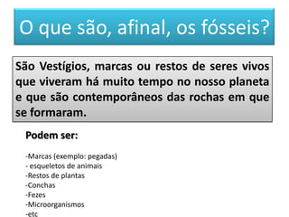 O que são, afinal, os fósseis?
São Vestígios, marcas ou restos de seres vivos
que viveram há muito tempo no nosso planeta
e que são contemporâneos das rochas em que
se formaram.
 Podem ser:
 -Marcas (exemplo: pegadas)
 - esqueletos de animais
 -Restos de plantas
 -Conchas
 -Fezes
 -Microorganismos
 -etc
 