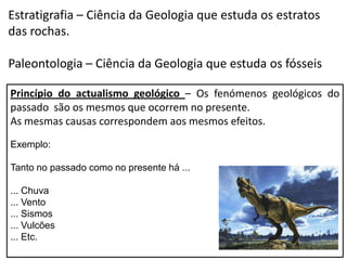Estratigrafia – Ciência da Geologia que estuda os estratos
das rochas.

Paleontologia – Ciência da Geologia que estuda os fósseis

Princípio do actualismo geológico – Os fenómenos geológicos do
passado são os mesmos que ocorrem no presente.
As mesmas causas correspondem aos mesmos efeitos.
Exemplo:

Tanto no passado como no presente há ...

... Chuva
... Vento
... Sismos
... Vulcões
... Etc.
 