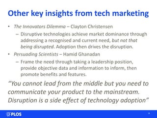 Other key insights from tech marketing
• The Innovators Dilemma – Clayton Christensen
– Disruptive technologies achieve market dominance through
addressing a recognised and current need, but not that
being disrupted. Adoption then drives the disruption.
• Persuading Scientists – Hamid Ghanadan
– Frame the need through taking a leadership position,
provide objective data and information to inform, then
promote benefits and features.
“You cannot lead from the middle but you need to
communicate your product to the mainstream.
Disruption is a side effect of technology adoption”
18
 