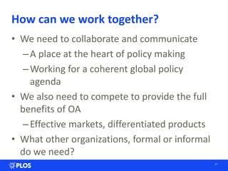 How can we work together?
• We need to collaborate and communicate
–A place at the heart of policy making
–Working for a coherent global policy
agenda
• We also need to compete to provide the full
benefits of OA
–Effective markets, differentiated products
• What other organizations, formal or informal
do we need?
27
 