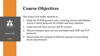 Click to Edit
Course Objectives
This course will enable students to,
1. Study the TCP/IP protocol suite, switching criteria and Medium
Access Control protocols for reliable and noisy channels.
2. Learn network layer services and IP versions.
3. Discuss transport layer services and understand UDP and TCP
protocols.
4. Demonstrate the working of different concepts of networking
layers and protocols.
 
