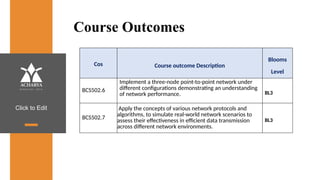 Click to Edit
Course Outcomes
Cos Course outcome Description
Blooms
Level
BCS502.6
Implement a three-node point-to-point network under
different configurations demonstrating an understanding
of network performance. BL3
BCS502.7
Apply the concepts of various network protocols and
algorithms, to simulate real-world network scenarios to
assess their effectiveness in efficient data transmission
across different network environments.
BL3
 