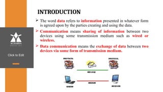 Click to Edit
INTRODUCTION
 The word data refers to information presented in whatever form
is agreed upon by the parties creating and using the data.
 Communication means sharing of information between two
devices using some transmission medium such as wired or
wireless.
 Data communication means the exchange of data between two
devices via some form of transmission medium.
 