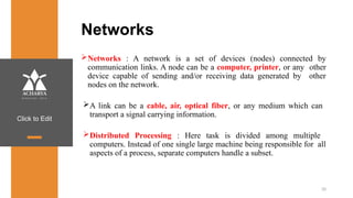 Click to Edit
Networks
Networks : A network is a set of devices (nodes) connected by
communication links. A node can be a computer, printer, or any other
device capable of sending and/or receiving data generated by other
nodes on the network.
A link can be a cable, air, optical fiber, or any medium which can
transport a signal carrying information.
Distributed Processing : Here task is divided among multiple
computers. Instead of one single large machine being responsible for all
aspects of a process, separate computers handle a subset.
20
 