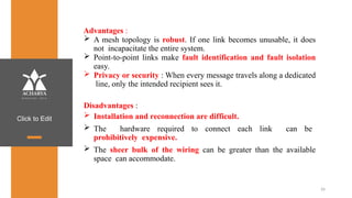 Click to Edit
Advantages :
 A mesh topology is robust. If one link becomes unusable, it does
not incapacitate the entire system.
 Point-to-point links make fault identification and fault isolation
easy.
 Privacy or security : When every message travels along a dedicated
line, only the intended recipient sees it.
Disadvantages :
 Installation and reconnection are difficult.
 The hardware required to connect each link can be
prohibitively expensive.
 The sheer bulk of the wiring can be greater than the available
space can accommodate.
26
 