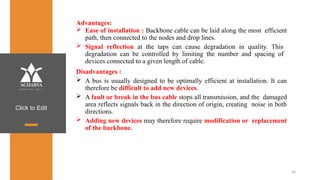Click to Edit
30
Advantages:
 Ease of installation : Backbone cable can be laid along the most efficient
path, then connected to the nodes and drop lines.
 Signal reflection at the taps can cause degradation in quality. This
degradation can be controlled by limiting the number and spacing of
devices connected to a given length of cable.
Disadvantages :
 A bus is usually designed to be optimally efficient at installation. It can
therefore be difficult to add new devices.
 A fault or break in the bus cable stops all transmission, and the damaged
area reflects signals back in the direction of origin, creating noise in both
directions.
 Adding new devices may therefore require modification or replacement
of the backbone.
 